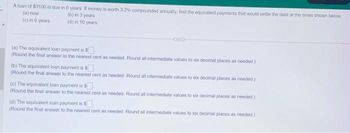 A loan of $3100 is due in 6 years. If money is worth 3.2% compounded annually, find the equivalent payments that would settle the debt at the times shown below.
(a) now
(b) in 3 years
(c) in 6 years
(d) in 10 years
(a) The equivalent loan payment is $
(Round the final answer to the nearest cent as needed. Round all intermediate values to six decimal places as needed.)
(b) The equivalent loan payment is $
(Round the final answer to the nearest cent as needed. Round all intermediate values to six decimal places as needed.)
(c) The equivalent loan payment is $
(Round the final answer to the nearest cent as needed. Round all intermediate values to six decimal places as needed)
(d) The equivalent loan payment is $
(Round the final answer to the nearest cent as needed. Round all intermediate values to six decimal places as needed)