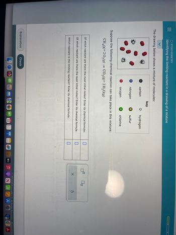 O STOICHIOMETRY
Identifying the limiting reactant in a drawing of a mixture
The drawing below shows a mixture of molecules:
carbon
nitrogen
oxygen
Explanation
key
Check
O hydrogen
sulfur
Suppose the following chemical reaction can take place in this mixture:
CH4(9)+2O₂(g) → CO₂(g) + 2 H₂O(g)
chlorine
Of which reactant are there the most initial moles? Enter its chemical formula:
Of which reactant are there the least initial moles? Enter its chemical formula:
Which reactant is the limiting reactant? Enter its chemical formula:
18
0
tv
5
X
00
S
2022 McGraw HillLLC All Rights Docopied Torme.ofles
L