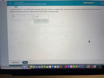 |||
=
O STOICHIOMETRY
Using molarity to find solute mass and solution volume
A chemist adds 0.55 L of a 0.22M sodium carbonate (Na₂CO3) solution to a reaction flask. Calculate the mass in grams of sodium carbonate the chemist has
added to the flask. Be sure your answer has the correct number of significant digits.
g
Explanation
Check
0
x10
X
G
18
0/3
tv ♫ 9 SZAⒸ
Kirst
2022 McGraw Hill LLC All Rights Doconind Torme of Lleo Privacy Center | Acc
J