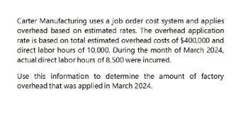 Carter Manufacturing uses a job order cost system and applies
overhead based on estimated rates. The overhead application
rate is based on total estimated overhead costs of $400,000 and
direct labor hours of 10,000. During the month of March 2024,
actual direct labor hours of 8,500 were incurred.
Use this information to determine the amount of factory
overhead that was applied in March 2024.