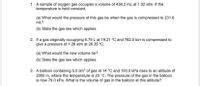 1. A sample of oxygen gas occupies a volume of 436.2 mL at 1.02 atm. If the
temperature is held constant,
(a) What would the pressure of this gas be when the gas is compressed to 231.6
mL?
(b) State the gas law which applies.
2. If a gas originally occupying 6.75 L at 19.21 °C and 762.5 torr is compressed to
give a pressure of 1.26 atm at 26.35 °C,
(a) What would the new volume be?
(b) State the gas law which applies.
3. A balloon containing 5.0 dm3 of gas at 14 °C and 100.0 kPa rises to an altitude of
2000 m, where the temperature is 20 °C. The pressure of the gas in the balloon
is now 79.0 kPa. What is the volume of gas in the balloon at this altitude?
