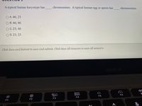 A typical human karyotype has
chromosomes. A typical human egg or sperm has
chromosomes.
A. 46; 23
B. 46; 46
O C. 23; 46
O D. 23; 23
Click Save and Submit to save and submit. Click Save All Answers to save all answers.
MacBook
80
000
000
F5
F6
F1
F2
F3
F4
&
