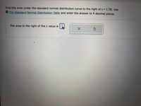 Find the area under the standard normal distribution curve to the right of \( z = 1.58 \). Use the [Standard Normal Distribution Table](#) and enter the answer to 4 decimal places.

**Prompt:**

The area to the right of the \( z \) value is [Input Box].

---

There are no graphs or diagrams present in the image. The task involves using a standard normal distribution table to find the specified area and entering the result with four decimal precision.