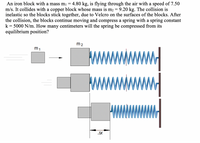 An iron block with a mass mị =
m/s. It collides with a copper block whose mass is m2 =
inelastic so the blocks stick together, due to Velcro on the surfaces of the blocks. After
the collision, the blocks continue moving and compress a spring with a spring constant
k
4.80 kg, is flying through the air with a speed of 7.50
9.20 kg. The collision is
= 5000 N/m. How many centimeters will the spring be compressed from its
equilibrium position?
m2
m1
AX
