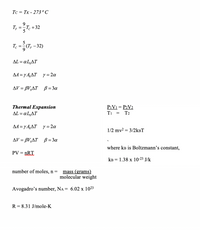 Tc = TK - 273 ° C
T. +32
5
%3D
AL = a L,AT
AA = y A,AT y= 2a
AV = BV,AT B = 3a
Thermal Expansion
aL,AT
P1V1 = P2V2
Ti
AL =
T2
AA =y A,AT y = 2a
1/2 mv2 = 3/2kBT
AV = BV,AT ß = 3a
where kB is Boltzmann’s constant,
PV =
„RT
KB = 1.38 x 10-23 J/k
number of moles, n =
mass (grams)
molecular weight
Avogadro's number, NA = 6.02 x 1023
R = 8.31 J/mole-K
