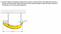 A concrete statue of a banana is hung from two ropes, as shown below. The right-side rope has a
tension of 230 Newtons. What is the mass of the concrete banana? (Take the center of mass of
the banana to be its horizontal midpoint.)
0.53 m
0.15 m
1.75 m
