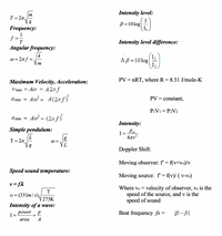 Intensity level:
m
T = 2n,
k
B=10log
I.
Frequency:
f =
T
Intensity level difference:
Angular frequency:
k
w = 2n f
AB =10log
I,
m
PV = nRT, where R = 8.31 J/mole-K
Maximum Velocity, Acceleration:
A2n f
Ao = A(2nf}
Umax = A@ =
a max =
PV = constant,
PIV1 = P2V2
A = (27 f)
а max
Intensity:
Simple pendulum:
I= Pav
4ar?
T= 2n=
Doppler Shift:
Moving observer: f' = f(v+vo)/v
Speed sound temperature:
Moving source: f' = f(v)/ ( v-vs)
v= f2
Where vo = velocity of observer, vs is the
speed of the source, and v is the
speed of sound
T
U = (331m/s),
273K
Intensity of a wave:
power
Beat frequency fB
\f2- fil
I=
%3D
area
A
bol
