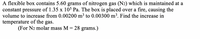 A flexible box contains 5.60 grams of nitrogen gas (N2) which is maintained at a
constant pressure of 1.35 x 10$ Pa. The box is placed over a fire, causing the
volume to increase from 0.00200 m3 to 0.00300 m³. Find the increase in
temperature of the gas.
(For N2 molar mass M = 28 grams.)

