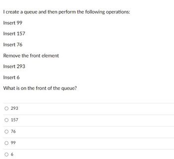 I create a queue and then perform the following operations:
Insert 99
Insert 157
Insert 76
Remove the front element
Insert 293
Insert 6
What is on the front of the queue?
293
O 157
O 76
99