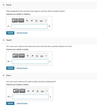 ### Part A

**Question:**  
What magnitude of force must the worker apply to move the crate at constant velocity?

**Instruction:**  
Express your answer in newtons.

**Input Field:**  
\( F = \, \) [N]  

**Actions:**  
- Submit
- Request Answer

---

### Part B

**Question:**  
How much work is done on the crate by this force when the crate is pushed a distance of 4.5 m?

**Instruction:**  
Express your answer in joules.

**Input Field:**  
\( W = \, \) [J]  

**Actions:**  
- Submit
- Request Answer

---

### Part C

**Question:**  
How much work is done on the crate by friction during this displacement?

**Instruction:**  
Express your answer in joules.

**Input Field:**  
\( W_f = \, \) [J]  

**Actions:**  
- Submit
- Request Answer

---