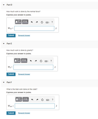 **Part D**

**How much work is done by the normal force?**  
Express your answer in joules.

\[ W_{nf} = \_\_\_\_ \, \text{J} \]

---

**Part E**

**How much work is done by gravity?**  
Express your answer in joules.

\[ W_g = \_\_\_\_ \, \text{J} \]

---

**Part F**

**What is the total work done on the crate?**  
Express your answer in joules.

\[ W_{net} = \_\_\_\_ \, \text{J} \]

---

For each part, there's a text box available for inputting your answer in joules, the standard unit of work or energy in the International System of Units (SI). After entering the answer, you can click "Submit" to check the response or "Request Answer" for more assistance.