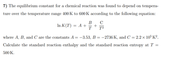 7) The equilibrium constant for a chemical reaction was found to depend on tempera-
ture over the temperature range 400 K to 600 K according to the following equation:
In K(T) = A +
B
T
C
T²
where A, B, and C are the constants A = −3.53, B = −2736 K, and C = 2.2 × 105 K².
Calculate the standard reaction enthalpy and the standard reaction entropy at T =
500 K.