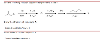 Use the following reaction sequence for problems 3 and 4.
Br
Mg
ether
1. CO₂
2. H₂O*
Draw the structure of compound A.
Create OscerSketch Answer 3
Draw the structure of compound B.
Create OscerSketch Answer 4
A
1. LIAIH4
2. H₂O+
PCC
Ph-LI
PPh3
B