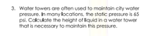 3. Water towers are often used to maintain city water
pressure. In many locations, the static pressure is 65
psi. Calculate the height of liquid in a water tower
that is necessary to maintain this pressure.
