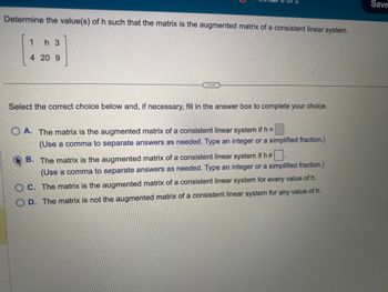 Determine the value(s) of h such that the matrix is the augmented matrix of a consistent linear system.
1 h 3
4 20 9
57
Select the correct choice below and, if necessary, fill in the answer box to complete your choice.
OA. The matrix is the augmented matrix of a consistent linear system if h =
(Use a comma to separate answers as needed. Type an integer or a simplified fraction.)
B. The matrix is the augmented matrix of a consistent linear system if h#
(Use a comma to separate answers as needed. Type an integer or a simplified fraction.)
OC. The matrix is the augmented matrix of a consistent linear system for every value of h.
D. The matrix is not the augmented matrix of a consistent linear system for any value of h.
Save