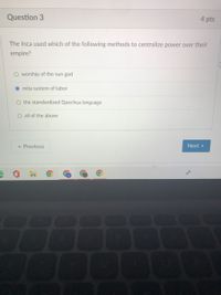 Question 3
4 pts
The Inca used which of the following methods to centralize power over their
empire?
O worship of the sun god
mita system of labor
O the standardized Quechua language
O all of the above
« Previous
Next >
