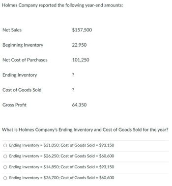 Holmes Company reported the following year-end amounts:
Net Sales
Beginning Inventory
Net Cost of Purchases
Ending Inventory
Cost of Goods Sold
Gross Profit
$157,500
22,950
101,250
?
?
64,350
What is Holmes Company's Ending Inventory and Cost of Goods Sold for the year?
O Ending Inventory = $31,050; Cost of Goods Sold = $93,150
O Ending Inventory = $26,250; Cost of Goods Sold = $60,600
O Ending Inventory = $14,850; Cost of Goods Sold = $93,150
O Ending Inventory = $26,700; Cost of Goods Sold = $60,600