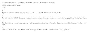 Regarding discontinued operations, which of the following statements is incorrect?
Question content area bottom
Part 1
A.
A gain on discontinued operations is reported with an addition for the applicable income tax.
B.
The sale of an identifiable division of the business is reported the income statement under the category Discontinued Operations.
C.
The Discontinued Operations category of the income statement includes information about segments of the business that have been
sold.
D.
Gains and losses on the sale of plant assets and equipment are reported as Other Income and (Expenses).