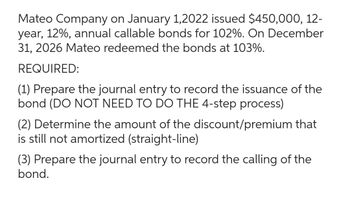 Mateo Company on January 1,2022 issued $450,000, 12-
year, 12%, annual callable bonds for 102%. On December
31, 2026 Mateo redeemed the bonds at 103%.
REQUIRED:
(1) Prepare the journal entry to record the issuance of the
bond (DO NOT NEED TO DO THE 4-step process)
(2) Determine the amount of the discount/premium that
is still not amortized (straight-line)
(3) Prepare the journal entry to record the calling of the
bond.