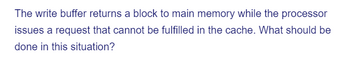 The write buffer returns a block to main memory while the processor
issues a request that cannot be fulfilled in the cache. What should be
done in this situation?