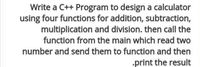 Write a C++ Program to design a calculator
using four functions for addition, subtraction,
multiplication and division. then call the
function from the main which read two
number and send them to function and then
•print the result

