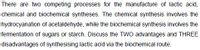 There are two competing processes for the manufacture of lactic acid,
chemical and biochemical syntheses. The chemical synthesis involves the
hydrocyanation of acetaldehyde, while the biochemical synthesis involves the
fermentation of sugars or starch. Discuss the TWO advantages and THREE
disadvantages of synthesising lactic acid via the biochemical route.
