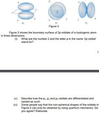 00
P:
Pr
Figure 2
Figure 2 shows the boundary surface of 2p orbitals of a hydrogenic atom
in three dimensions.
(i) What are the number 2 and the letter p in the name '2p orbital
stand for?
2
(v) Describe how the px, Py and pz orbitals are differentiated and
named as such.
(vi) Some people say that the non-spherical shapes of the orbitals in
Figure 2 can only be obtained by using quantum mechanics. Do
you agree? Elaborate.
N
