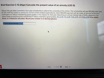 Brief Exercise C-12 (Algo) Calculate the present value of an annuity (LOC-5)
Tatsuo has just been awarded a four-year scholarship to attend the university of his choice. The scholarship will pay $14,000 each year
for the next four years to reimburse normal school-related expenditures. Each $14,000 payment will be made at the end of the year,
contingent on Tatsuo maintaining good grades in his classes for that year. Assuming an annual interest rate of 9.0%, determine the
value today of receiving this scholarship if Tatsuo maintains good grades. (EV of $1. PV of $1. EVA of $1. and PVA of $1) (Use tables,
Excel, or a financial calculator. Round your answer to 2 decimal places.)
Present value of annuity
< 1
Next >>