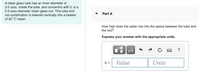 A clean glass tube has an inner diameter of
3.0 mm. Inside the tube, and concentric with it, is a
2.5-mm-diameter clean glass rod. This tube and
rod combination is lowered vertically into a beaker
of 20° C water.
Part A
How high does the water rise into the space between the tube and
the rod?
Express your answer with the appropriate units.
HÀ
?
h =
Value
Units

