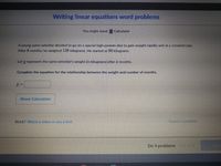 Writing linear equations word problems
You might need: = Calculator
A young sumo wrestler decided to go on a special high-protein diet to gain weight rapidly and at a constant rate.
After 8 months, he weighed L38 kilograms. He started at 900 kilograms.
Let y represent the sumo wrestler's weight (in kilograms) after e months.
Complete the equation for the relationship between the weight and number of months.
Show Calculator
Stuck? Watch a video or useahint
Reportaproble
Do 4 problems .0
