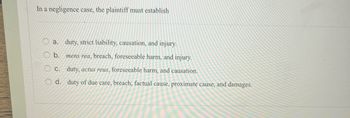 In a negligence case, the plaintiff must establish
0000
duty, strict liability, causation, and injury.
b. mens rea, breach, foreseeable harm, and injury.
duty, actus reus, foreseeable harm, and causation.
O d. duty of due care, breach, factual cause, proximate cause, and damages.
a.
C.