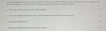 Tyree and Stella enter into a contract requiring Tyree to pay Stella $500 per month on the first of every month as rent
for her storage space. Which of the following examples constitutes a material breach?
a. Tyree pays Stella on the second of the month.
b. Tyree pays Stella $200 on the first of the month and then $300 the next morning.
c. Tyree pays Stella $490.
d. Tyree pays Stella $200 at the end of the month.