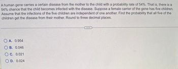 A human gene carries a certain disease from the mother to the child with a probability rate of 54%. That is, there is a
54% chance that the child becomes infected with the disease. Suppose a female carrier of the gene has five children.
Assume that the infections of the five children are independent of one another. Find the probability that all five of the
children get the disease from their mother. Round to three decimal places.
OA. 0.954
OB. 0.046
OC. 0.021
OD. 0.024
...