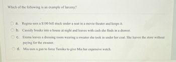 Which of the following is an example of larceny?
O
a. Regina sees a $100 bill stuck under a seat in a movie theater and keeps it.
b. Cassidy breaks into a house at night and leaves with cash she finds in a drawer.
C. Emma leaves a dressing room wearing a sweater she took in under her coat. She leaves the store without
paying for the sweater.
d. Mia uses a gun to force Tamika to give Mia her expensive watch.