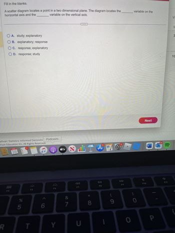 Fill in the blanks.
A scatter diagram locates a point in a two dimensional plane. The diagram locates the
horizontal axis and the
variable on the vertical axis.
OA. study; explanatory
OB. explanatory; response
OC. response; explanatory
OD. response; study
ullivan: Statistics: Informed Decisions
rson Education Inc. All Rights Reserved.
R
NOV
28
000
000
F4
%
5
F5
T
C
6
Podcasts
MacBook Air
F6
tv
Y
&
7
ali
F7
U
8
A
DII
F8
PAGES
9
www.
DD
F9
7
0
variable on the
0
Next
F10
W
P
25
(((
ธิ์
F11
Vi
S
3
10