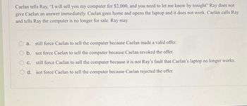 Caelan tells Ray, "I will sell you my computer for $2,000, and you need to let me know by tonight" Ray does not
give Caelan an answer immediately. Caelan goes home and opens the laptop and it does not work. Caelan calls Ray
and tells Ray the computer is no longer for sale. Ray may
still force Caelan to sell the computer because Caelan made a valid offer.
b.
not force Caelan to sell the computer because Caelan revoked the offer.
c.
still force Caelan to sell the computer because it is not Ray's fault that Caelan's laptop no longer works.
d.
not force Caelan to sell the computer because Caelan rejected the offer.
a.