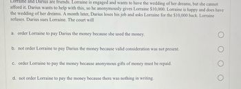 Lorraine and Darius are friends. Lorraine is engaged and wants to have the wedding of her dreams, but she cannot
afford it. Darius wants to help with this, so he anonymously gives Lorraine $10,000. Lorraine is happy and does have
the wedding of her dreams. A month later, Darius loses his job and asks Lorraine for the $10,000 back. Lorraine
refuses. Darius sues Lorraine. The court will
a. order Lorraine to pay Darius the money because she used the money.
b. not order Lorraine to pay Darius the money because valid consideration was not present.
c. order Lorraine to pay the money because anonymous gifts of money must be repaid.
d. not order Lorraine to pay the money because there was nothing in writing.