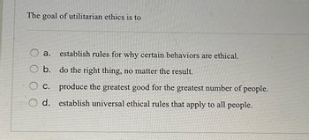 The goal of utilitarian ethics is to
establish rules for why certain behaviors are ethical.
a.
O b. do the right thing, no matter the result.
C.
d.
produce the greatest good for the greatest number of people.
establish universal ethical rules that apply to all people.