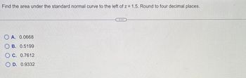 Find the area under the standard normal curve to the left of z= 1.5. Round to four decimal places.
OA. 0.0668
OB. 0.5199
OC. 0.7612
OD. 0.9332
...