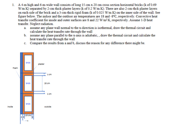 1. A 4-m high and 6-m-wide wall consists of long 15-cm x 20 cm cross section horizontal bricks (k of 0.69
W/m K) separated by 2-cm thick plaster layers (k of 0.2 W/m K). There are also 2-cm-thck plaster layers
on each side of the brick and a 3-cm-thick rigid foam (k of 0.025 W/m K) on the inner side of the wall. See
figure below. The indoor and the outdoor air temperatures are 18 and -8°C, respectively. Convective heat
transfer coefficient for inside and outer surfaces are 8 and 22 W/m² K, respectively. Assume 1-D heat
transfer. Neglect radiation.
Foam
inside
a. assume any plane wall normal to the x-direction is isothermal, draw the thermal circuit and
calculate the heat transfer rate through the wall
b.
c.
assume any plane parallel to the x-axis is adiabatic,, draw the thermal circuit and calculate the
heat transfer rate through the wall
Compare the results from a and b, discuss the reason for any difference there might be.
brick
brick
brick
L15 cm.
X
plaster
1 cm
20 cm
1 cm
outside