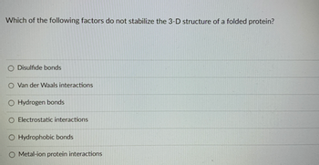 Which of the following factors do not stabilize the 3-D structure of a folded protein?
O Disulfide bonds
O Van der Waals interactions
O Hydrogen bonds
O Electrostatic interactions
O Hydrophobic bonds
Metal-ion protein interactions