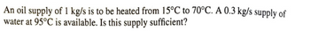 An oil supply of 1 kg/s is to be heated from 15°C to 70°C. A 0.3 kg/s supply of
water at 95°C is available. Is this supply sufficient?