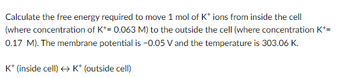 Calculate the free energy required to move 1 mol of K* ions from inside the cell
(where concentration of K+= 0.063 M) to the outside the cell (where concentration K+=
0.17 M). The membrane potential is -0.05 V and the temperature is 303.06 K.
K+ (inside cell) → K* (outside cell)