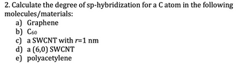 2. Calculate the degree of sp-hybridization for a C atom in the following
molecules/materials:
a) Graphene
b) C60
c) a SWCNT with r=1 nm
d) a (6,0) SWCNT
e) polyacetylene