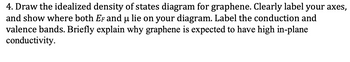 **Educational Transcription:**

**Title: Understanding the Density of States in Graphene**

**Objective:** 
To illustrate and explain the idealized density of states (DOS) diagram for graphene. This includes identifying significant energy levels and explaining graphene's high in-plane conductivity.

---

**Task:**
1. **Draw the Idealized DOS Diagram for Graphene:**

   - **Axes:** 
     - The horizontal axis represents energy (E).
     - The vertical axis represents the density of states (DOS).

2. **Label Key Features:**
   
   - **Fermi Level (E<sub>F</sub>):** Indicate the position on the energy axis. For intrinsic graphene, E<sub>F</sub> is at the Dirac point where the conduction and valence bands meet.
   
   - **Chemical Potential (μ):** Mark this on the diagram, typically aligning with the Fermi level in equilibrium.

3. **Conduction and Valence Bands:**
   
   - **Conduction Band:** The region above the Dirac point.
   - **Valence Band:** The region below the Dirac point.
   - The DOS for graphene at the Dirac point is zero, illustrating its unique band structure and zero bandgap.

**Explanation: Why Graphene Exhibits High In-Plane Conductivity:**

- **Electron Mobility:** Graphene's lattice structure allows electrons to move with minimal scattering, enhancing mobility.
  
- **Linear Energy-Momentum Relation:** This gives rise to massless charge carriers behaving like relativistic particles, which contributes to high conductivity.

- **Symmetric Bands:** The symmetry around the Dirac point allows for efficient electron transport.

Graphene’s remarkable electrical properties make it a key material in future electronic applications.

--- 

**Conclusion:**
Understanding the DOS diagram and graphene's band structure elucidates why this material shows exceptional conductive properties, making it highly valuable in nanotechnology and electronics.