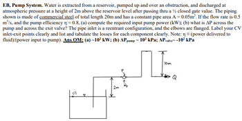 **EB, Pump System**

In this setup, water is extracted from a reservoir, elevated over an obstruction, and then released at atmospheric pressure 2 meters above the reservoir level after flowing through a half-closed gate valve. The piping system, shown in the diagram, is made of commercial steel with a total length of 20 meters and a constant cross-sectional pipe area of 0.05 square meters. The system operates with a flow rate of 0.5 cubic meters per second, and the pump's efficiency (η) is 0.8.

Tasks:

- **(a)** Compute the required input pump power in kilowatts (kW).
- **(b)** Determine the pressure drop (ΔP) across the pump and the exit valve.

The pipe inlet is configured as reentrant, and the elbows in the system are flanged. Label the control volume's inlet and exit points, and clearly list and tabulate the losses for each component.

**Note:**  
η = (power delivered to fluid) / (power input to pump).

**Answers:**  
(a) Required input pump power is approximately 10² kW.  
(b) Pressure drop across the pump (ΔP_pump) is approximately 10² kPa; Pressure drop across the valve (ΔP_valve) is negative and approximately -10² kPa.

---

**Diagram Explanation:**

- The diagram illustrates a side view of the piping system.
- Water moves from a reservoir (initial level indicated) to an elevated pipe section (10 meters high) and through the system.
- A gate valve is visible right before the water is discharged at 2 meters above the reservoir level.
- The flow direction is marked, and key points such as the entry (P) and exit points are labeled.

This description helps readers understand the basic components and flow pathways within this engineering system and offers a foundation for analyzing the hydraulic performance and efficiency.
