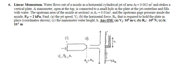 6. Linear Momentum. Water flows out of a nozzle as a horizontal cylindrical jet of area A₁=0.002 m² and strikes a
vertical plate. A manometer, open at the top, is connected to a small hole in the plate at the jet centerline and fills
with water. The upstream area of the nozzle at section1 is A₁ = 0.01m², and the upstream gage pressure inside the
nozzle, Pg1 = 2 kPa. Find: (a) the jet speed, Vj; (b) the horizontal force, Rx, that is required to hold the plate in
place (coordinates shown); (c) the manometer water height, h. Ans OM: (a) V¡: 10⁰ m/s; (b) R₂: -10° Ñ; (c) h:
10-¹¹ m
(2)
H
V₁, Pg₁, Ai
Aj= A₂
ANTALARAR
Ra