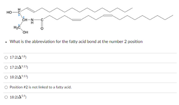 HO
.
-N-H₂
OH
What is the abbreviation for the fatty acid bond at the number 2 position
17:2(A4,8)
17:2(4⁹.13)
18:2(A⁹.13)
O Position #2 is not linked to a fatty acid.
O 18:2(459)