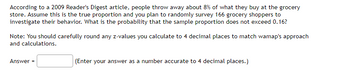 According to a 2009 Reader's Digest article, people throw away about 8% of what they buy at the grocery
store. Assume this is the true proportion and you plan to randomly survey 166 grocery shoppers to
investigate their behavior. What is the probability that the sample proportion does not exceed 0.16?
Note: You should carefully round any z-values you calculate to 4 decimal places to match wamap's approach
and calculations.
Answer =
(Enter your answer as a number accurate to 4 decimal places.)