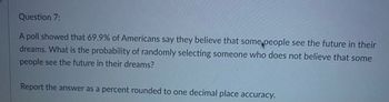 Question 7:
A poll showed that 69.9% of Americans say they believe that some people see the future in their
dreams. What is the probability of randomly selecting someone who does not believe that some
people see the future in their dreams?
Report the answer as a percent rounded to one decimal place accuracy.